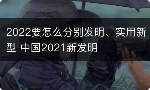 2022要怎么分别发明、实用新型 中国2021新发明