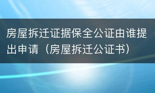 房屋拆迁证据保全公证由谁提出申请（房屋拆迁公证书）