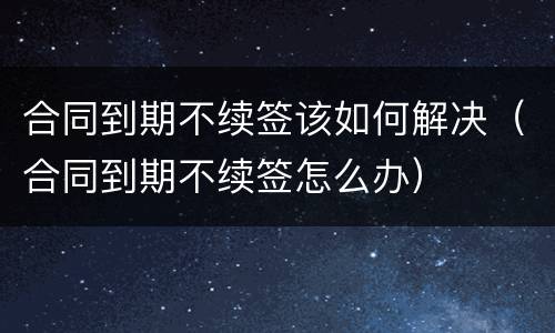 合同到期不续签该如何解决（合同到期不续签怎么办）