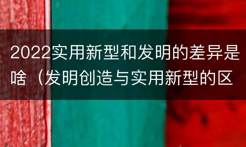 2022实用新型和发明的差异是啥（发明创造与实用新型的区别）