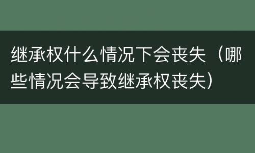 继承权什么情况下会丧失（哪些情况会导致继承权丧失）
