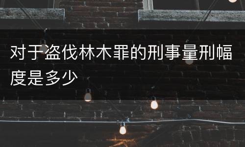对于盗伐林木罪的刑事量刑幅度是多少