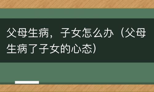 父母生病，子女怎么办（父母生病了子女的心态）