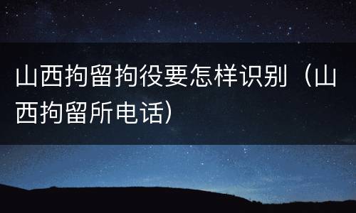 山西拘留拘役要怎样识别（山西拘留所电话）