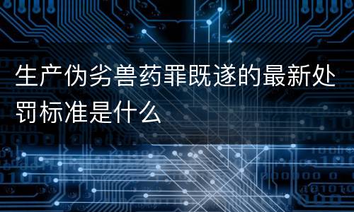 生产伪劣兽药罪既遂的最新处罚标准是什么