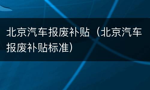 北京汽车报废补贴（北京汽车报废补贴标准）