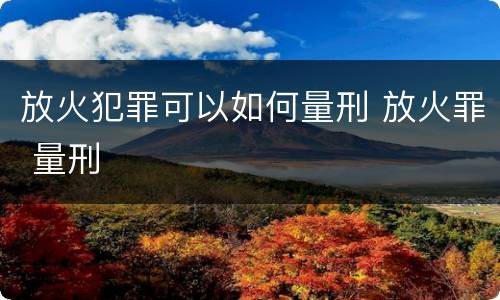 放火犯罪可以如何量刑 放火罪 量刑