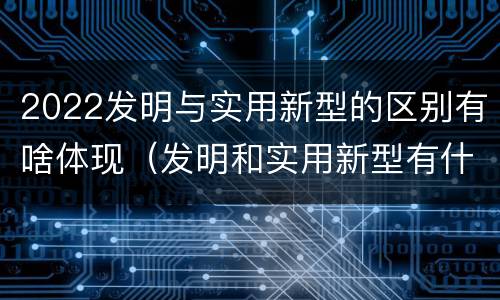 2022发明与实用新型的区别有啥体现（发明和实用新型有什么区别）