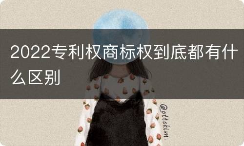 2022专利权商标权到底都有什么区别