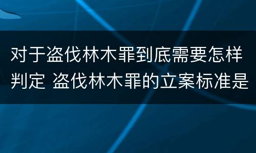 对于盗伐林木罪到底需要怎样判定 盗伐林木罪的立案标准是