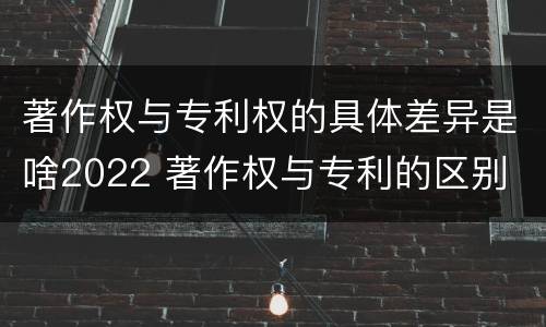 著作权与专利权的具体差异是啥2022 著作权与专利的区别
