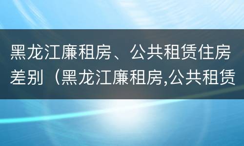 黑龙江廉租房、公共租赁住房差别（黑龙江廉租房,公共租赁住房差别大吗）