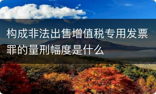 构成非法出售增值税专用发票罪的量刑幅度是什么