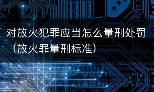 对放火犯罪应当怎么量刑处罚（放火罪量刑标准）