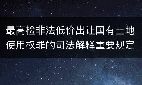 最高检非法低价出让国有土地使用权罪的司法解释重要规定都有哪些
