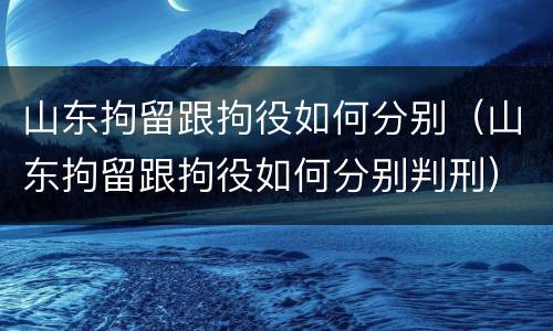 山东拘留跟拘役如何分别（山东拘留跟拘役如何分别判刑）