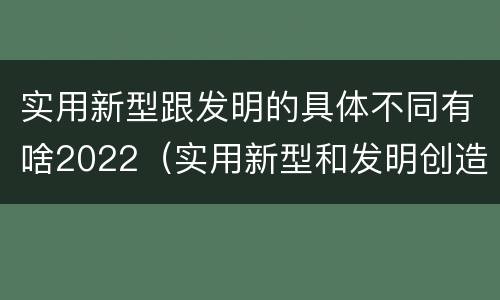 实用新型跟发明的具体不同有啥2022（实用新型和发明创造）