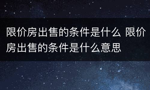 限价房出售的条件是什么 限价房出售的条件是什么意思