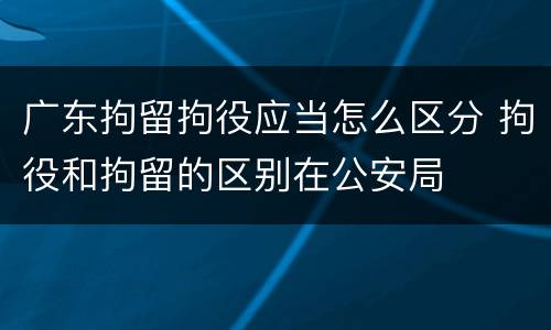 广东拘留拘役应当怎么区分 拘役和拘留的区别在公安局