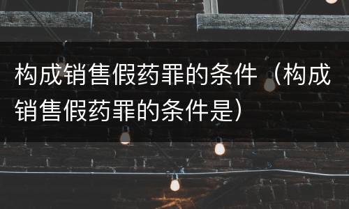 构成销售假药罪的条件（构成销售假药罪的条件是）