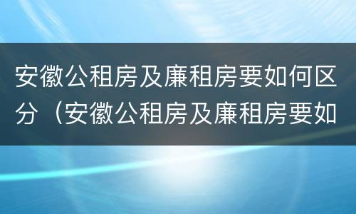 安徽公租房及廉租房要如何区分（安徽公租房及廉租房要如何区分出来）