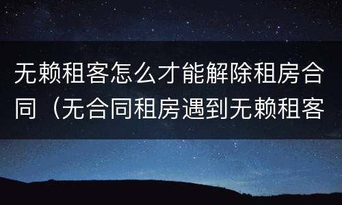 无赖租客怎么才能解除租房合同（无合同租房遇到无赖租客法律）