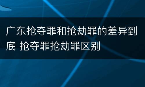 广东抢夺罪和抢劫罪的差异到底 抢夺罪抢劫罪区别