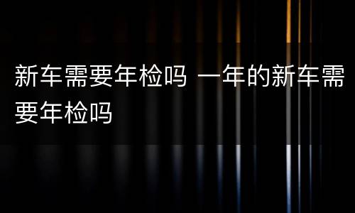 新车需要年检吗 一年的新车需要年检吗