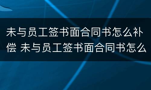 未与员工签书面合同书怎么补偿 未与员工签书面合同书怎么补偿