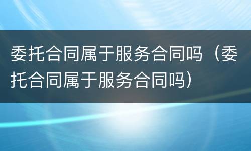 委托合同属于服务合同吗（委托合同属于服务合同吗）