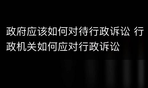政府应该如何对待行政诉讼 行政机关如何应对行政诉讼