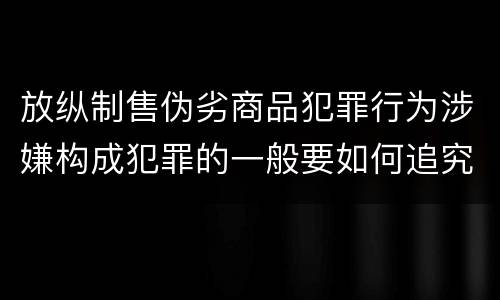 放纵制售伪劣商品犯罪行为涉嫌构成犯罪的一般要如何追究刑事责任