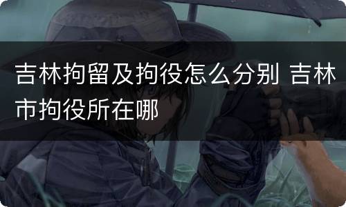 吉林拘留及拘役怎么分别 吉林市拘役所在哪