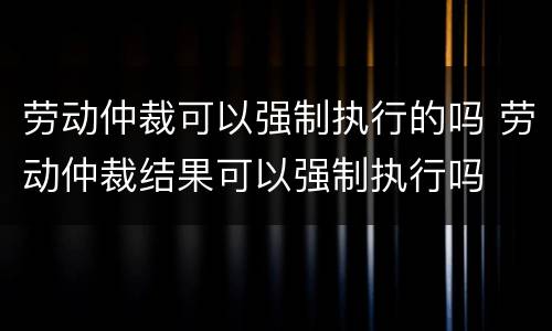 劳动仲裁可以强制执行的吗 劳动仲裁结果可以强制执行吗