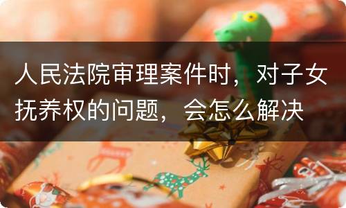 人民法院审理案件时，对子女抚养权的问题，会怎么解决