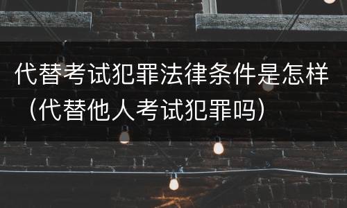 代替考试犯罪法律条件是怎样（代替他人考试犯罪吗）