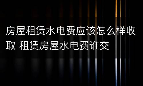 房屋租赁水电费应该怎么样收取 租赁房屋水电费谁交
