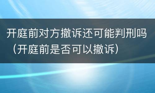 开庭前对方撤诉还可能判刑吗（开庭前是否可以撤诉）