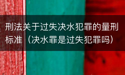刑法关于过失决水犯罪的量刑标准（决水罪是过失犯罪吗）