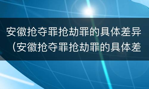 安徽抢夺罪抢劫罪的具体差异(安徽抢夺罪抢劫罪的具体差异案例)