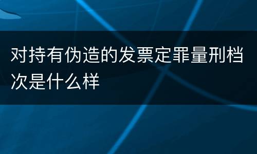 对持有伪造的发票定罪量刑档次是什么样