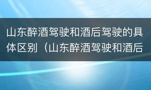 山东醉酒驾驶和酒后驾驶的具体区别（山东醉酒驾驶和酒后驾驶的具体区别是）
