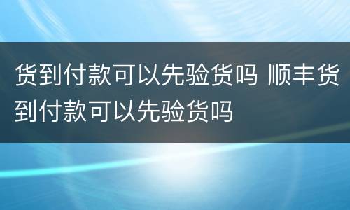 货到付款可以先验货吗 顺丰货到付款可以先验货吗