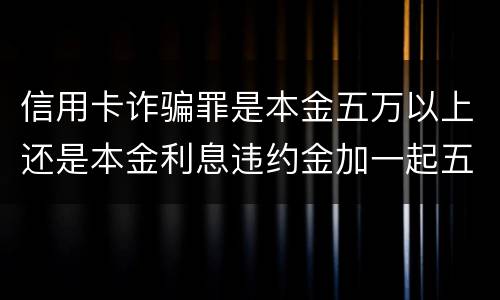 信用卡诈骗罪是本金五万以上还是本金利息违约金加一起五万以上