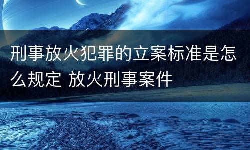 刑事放火犯罪的立案标准是怎么规定 放火刑事案件