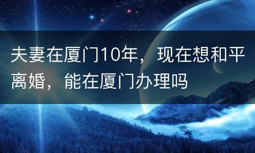 夫妻在厦门10年，现在想和平离婚，能在厦门办理吗