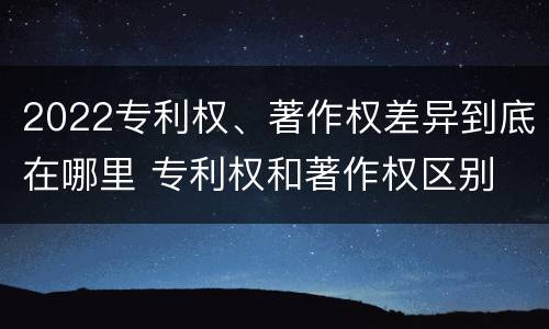 2022专利权、著作权差异到底在哪里 专利权和著作权区别