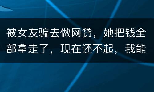被女友骗去做网贷，她把钱全部拿走了，现在还不起，我能报警抓她吗