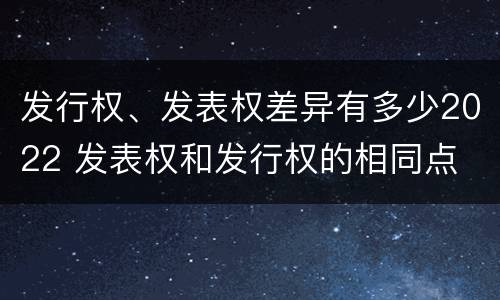 发行权、发表权差异有多少2022 发表权和发行权的相同点