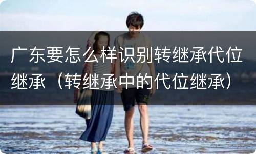 广东要怎么样识别转继承代位继承（转继承中的代位继承）